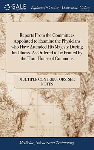 Reports from the Committees Appointed to Examine the Physicians Who Have Attended His Majesty During His Illness. As Ordered to Be Printed by the Hon. House of Commons