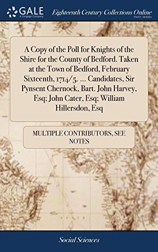 A Copy of the Poll for Knights of the Shire for the County of Bedford. Taken at the Town of Bedford, February Sixteenth, 1714/5. ... Candidates, Sir ... Esq; John Cater, Esq; William Hillersdon, Esq