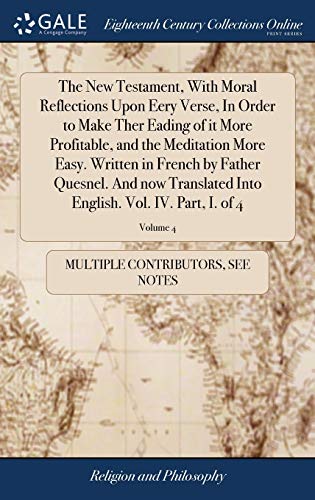 The New Testament, with Moral Reflections upon Eery Verse, in Order to Make Ther Eading of It More Profitable, and the Meditation More Easy. Written ... English. Vol. IV. Part, I. Of 4; Volume 4