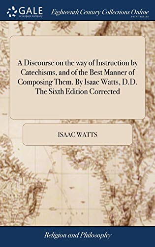 A Discourse on the Way of Instruction by Catechisms, and of the Best Manner of Composing Them. By Isaac Watts, D.D. The Sixth Edition Corrected