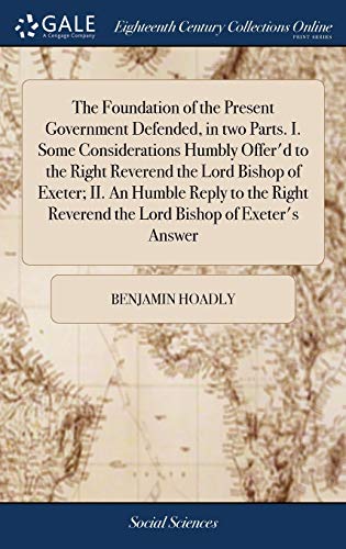The Foundation of the Present Government Defended, in Two Parts. I. Some Considerations Humbly Offer'd to the Right Reverend the Lord Bishop of ... Reverend the Lord Bishop of Exeter's Answer