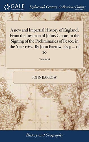 A New and Impartial History of England, from the Invasion of Julius Cæsar, to the Signing of the Preliminaries of Peace, in the Year 1762. By John Barrow, Esq; ... Of 10; Volume 6