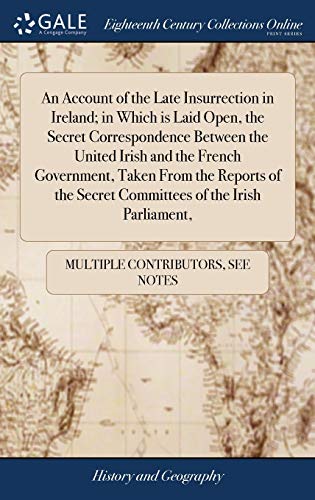 An Account of the Late Insurrection in Ireland; in Which Is Laid Open, the Secret Correspondence Between the United Irish and the French Government, ... Secret Committees of the Irish Parliament,