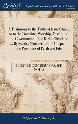A Testimony to the Truth of Jesus Christ, or to the Doctrine, Worship, Discipline, and Government of the Kirk of Scotland, ... By Sundry Ministers of the Gospel in the Provinces of Perth and Fife