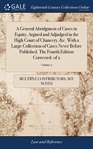 A General Abridgment of Cases in Equity, Argued and Adjudged in the High Court of Chancery, &C. With a Large Collection of Cases Never Before Published. The Fourth Edition Corrected. Of 2; Volume 2