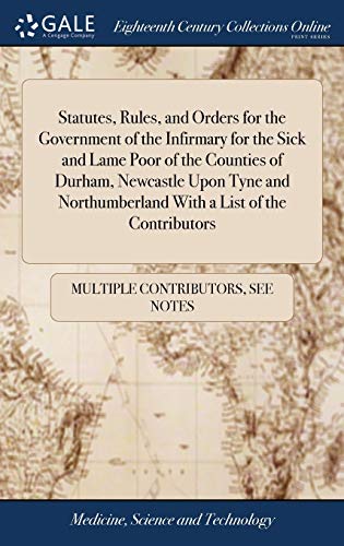 Statutes, Rules, And Orders For The Government Of The Infirmary For The Sick And Lame Poor Of The Counties Of Durham, Newcastle Upon Tyne And Northumberland With A List Of The Contributors