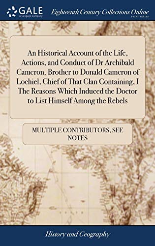 An Historical Account of the Life, Actions, and Conduct of Dr Archibald Cameron, Brother to Donald Cameron of Lochiel, Chief of That Clan Containing, ... The Doctor to List Himself Among the Rebels