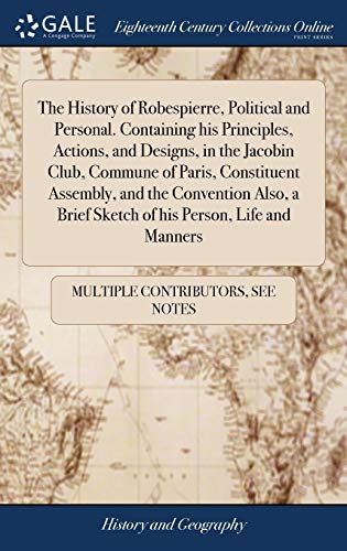 The History Of Robespierre, Political And Personal. Containing His Principles, Actions, And Designs, In The Jacobin Club, Commune Of Paris, ... Brief Sketch Of His Person, Life And Manners
