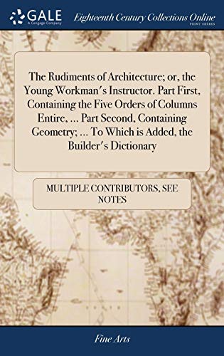 The Rudiments Of Architecture; Or, The Young Workman'S Instructor. Part First, Containing The Five Orders Of Columns Entire, ... Part Second, ... To Which Is Added, The Builder'S Dictionary