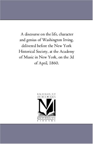 A Discourse On The Life, Character And Genius Of Washington Irving, Delivered Before The New York Historical Society, At The Academy Of Music In New Y