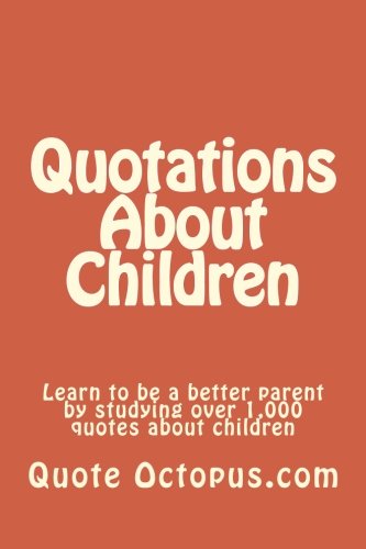 Quotations About Children: Learn To Be A Better Parent By Studying Over 1,000 Quotes About Children