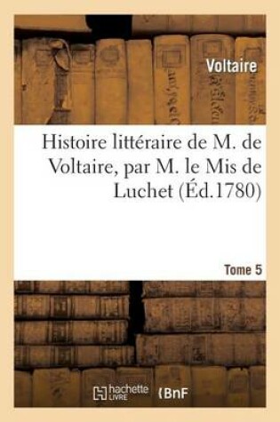 Histoire Littéraire de M. De Voltaire, Par M. Le Mis de Luchet. T 5
