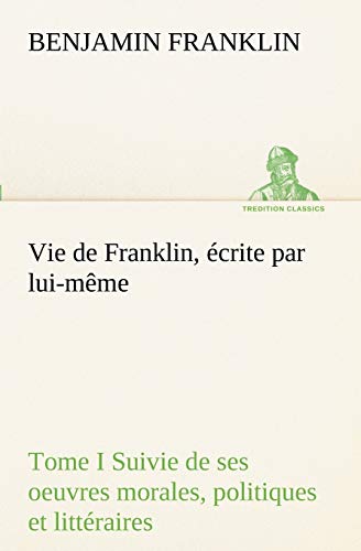 Vie de Franklin, Écrite Par Lui-Même - Tome I Suivie de Ses Oeuvres Morales, Politiques Et Littéraires